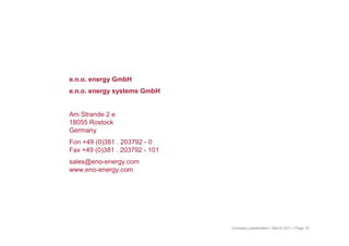 e.n.o. energy GmbH
e.n.o. energy systems GmbH
Am Strande 2 e
18055 Rostock
Germany
Fon +49 (0)381 . 203792 - 0
Fax +49 (0)381 . 203792 - 101
sales@eno-energy.com
www.eno-energy.com
Company presentation | March 2011 | Page 19
 