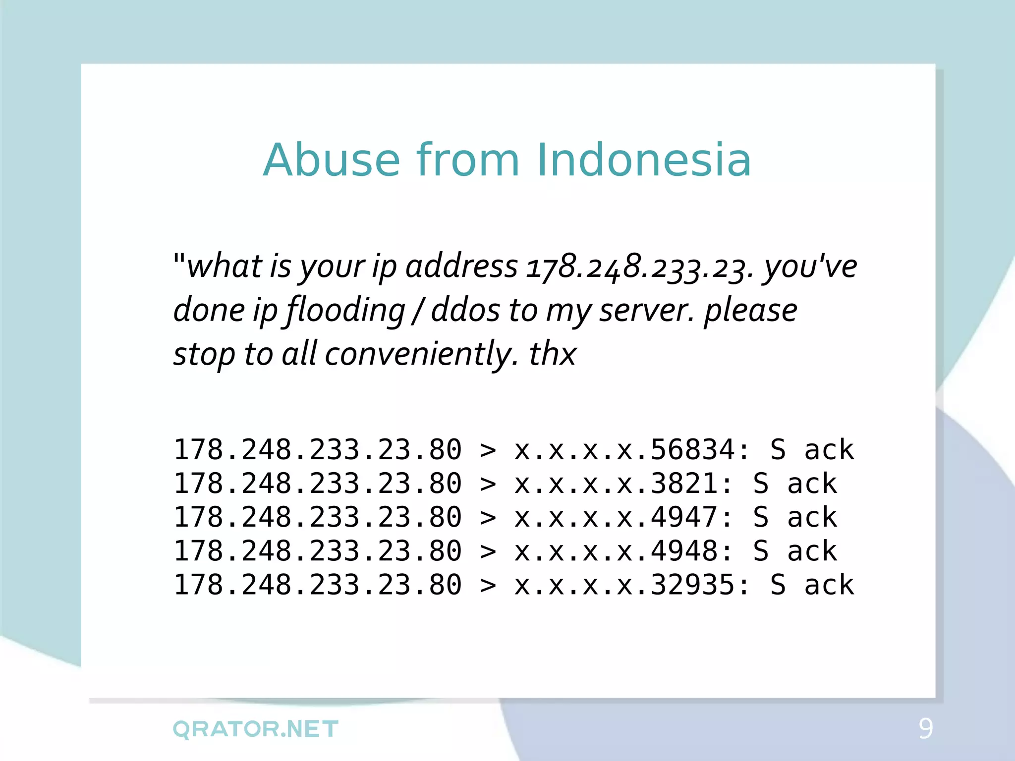 Abuse from Indonesia

"what is your ip address 178.248.233.23. you've
done ip flooding / ddos to my server. please
stop to all conveniently. thx

178.248.233.23.80    >   x.x.x.x.56834: S ack
178.248.233.23.80    >   x.x.x.x.3821: S ack
178.248.233.23.80    >   x.x.x.x.4947: S ack
178.248.233.23.80    >   x.x.x.x.4948: S ack
178.248.233.23.80    >   x.x.x.x.32935: S ack



                                                  9
 