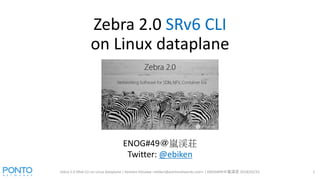 Zebra 2.0 SRv6 CLI
on Linux dataplane
Zebra 2.0 SRv6 CLI on Linux dataplane | Kentaro Ebisawa <ebiken@pontonetworks.com> | ENOG#49＠嵐渓荘 2018/02/23 1
ENOG#49＠嵐渓荘
Twitter: @ebiken
 
