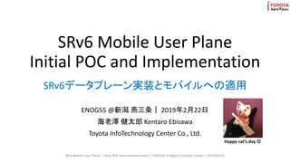 SRv6 Mobile User Plane
Initial POC and Implementation
ENOG55 @新潟 燕三条｜ 2019年2月22日
海老澤 健太郎 Kentaro Ebisawa
Toyota InfoTechnology Center Co., Ltd.
SRv6データプレーン実装とモバイルへの適用
SRv6 Mobile User Plane ~ Initial POC and Implementation | ENOG55 in Nigata Tsubame Sanjyo | 2019/02/22
Happy cat’s day ☺
 