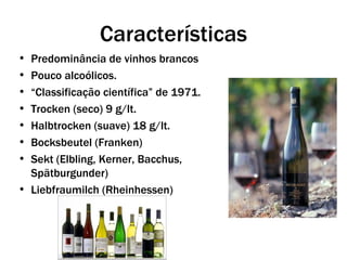 Características
• Predominância de vinhos brancos
• Pouco alcoólicos.
• “Classificação científica” de 1971.
• Trocken (seco) 9 g/lt.
• Halbtrocken (suave) 18 g/lt.
• Bocksbeutel (Franken)
• Sekt (Elbling, Kerner, Bacchus,
  Spätburgunder)
• Liebfraumilch (Rheinhessen)
 