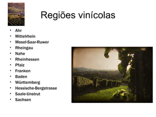 Regiões vinícolas
•   Ahr
•   Mittelrhein
•   Mosel-Saar-Ruwer
•   Rheingau
•   Nahe
•   Rheinhessen
•   Pfalz
•   Franken
•   Baden
•   Württemberg
•   Hessische-Bergstrasse
•   Saale-Unstrut
•   Sachsen
 