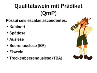 Qualitätswein mit Prädikat
              (QmP)
Possui seis escalas ascendentes:
• Kabinett
• Spätlese
• Auslese
• Beerenauslese (BA)
• Eiswein
• Trockenbeerenauslese (TBA)
 