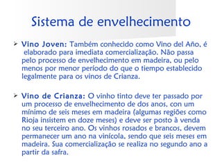Sistema de envelhecimento
   Vino Joven: Também conhecido como Vino del Año, é
     elaborado para imediata comercialização. Não passa
    pelo processo de envelhecimento em madeira, ou pelo
    menos por menor período do que o tiempo establecido
    legalmente para os vinos de Crianza. 

   Vino de Crianza: O vinho tinto deve ter passado por
    um processo de envelhecimento de dos anos, con um
    mínimo de seis meses em madeira (algumas regiões como
    Rioja insistem en doze meses) e deve ser posto à venda
    no seu terceiro ano. Os vinhos rosados e brancos, devem
    permanecer um ano na vinícola, sendo que seis meses em
    madeira. Sua comercialização se realiza no segundo ano a
    partir da safra.
 