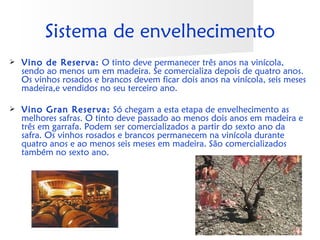 Sistema de envelhecimento
   Vino de Reserva: O tinto deve permanecer três anos na vinícola,
    sendo ao menos um em madeira. Se comercializa depois de quatro anos.
    Os vinhos rosados e brancos devem ficar dois anos na vinícola, seis meses
    madeira,e vendidos no seu terceiro ano.

   Vino Gran Reserva: Só chegam a esta etapa de envelhecimento as
    melhores safras. O tinto deve passado ao menos dois anos em madeira e
    três em garrafa. Podem ser comercializados a partir do sexto ano da
    safra. Os vinhos rosados e brancos permanecem na vinícola durante
    quatro anos e ao menos seis meses em madeira. São comercializados
    também no sexto ano.
 