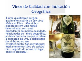 Vinos de Calidad con Indicación
               Geográfica
 É uma qualificação surgida
igualmente a partir da Ley de la
Viña y el Vino.  São vinhos
elaborados em uma região
determinada, com uvas
procedentes da mesma qualidade,
relacionadas ao “meio geográfico,
ao fator humano no que se refere
à produção da uva, à elaboração
do vinho ou ao seu
envelheciminto. São identificados
mediante termo Vino de calidad
de..., seguido do nome do lugar
onde se produziu”.
 