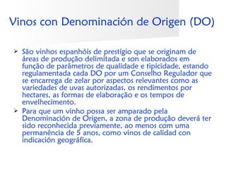 Vinos con Denominación de Origen (DO)

   São vinhos espanhóis de prestígio que se originam de
    áreas de produção delimitada e son elaborados em
    função de parâmetros de qualidade e tipicidade, estando
    regulamentada cada DO por um Conselho Regulador que
    se encarrega de zelar por aspectos relevantes como as
    variedades de uvas autorizadas, os rendimentos por
    hectares, as formas de elaboração e os tempos de
    envelhecimento.
   Para que um vinho possa ser amparado pela
    Denominación de Origen, a zona de produção deverá ter
    sido reconhecida previamente, ao menos com uma
    permanência de 5 anos, como vinos de calidad con
    indicación geográfica.
 