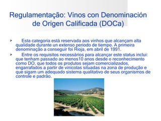 Regulamentação: Vinos con Denominación
      de Origen Calificada (DOCa)

   Esta categoria está reservada aos vinhos que alcançam alta
  qualidade durante un extenso periodo de tiempo. A primeira
  denominação a conseguir foi Rioja, em abril de 1991.
   Entre os requisitos necessários para alcançar este status inclui:
  que tenham passado ao menos10 anos desde o reconhecimento
  como DO, que todos os produtos sejam comercializados,
  engarrafados a partir de vinícolas situadas na zona de produção e
  que sigam um adequado sistema qualitativo de seus organismos de
  controle e padrão.
 