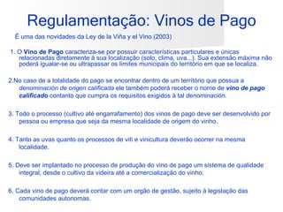 Regulamentação: Vinos de Pago
  É uma das novidades da Ley de la Viña y el Vino (2003)

1. O Vino de Pago caracteriza-se por possuir características particulares e únicas
   relacionadas diretamente à sua localização (solo, clima, uva...). Sua extensão máxima não
   poderá igualar-se ou ultrapassar os limites municipais do território em que se localiza.

2.No caso de a totalidade do pago se encontrar dentro de um terrítório que possua a
   denominación de origen calificada ele também poderá receber o nome de vino de pago
   calificado contanto que cumpra os requisitos exigidos à tal denominación.

3. Todo o processo (cultivo até engarrafamento) dos vinos de pago deve ser desenvolvido por
    pessoa ou empresa que seja da mesma localidade de origem do vinho.

4. Tanto as uvas quanto os processos de viti e vinicultura deverão ocorrer na mesma
    localidade.

5. Deve ser implantado no processo de produção do vino de pago um sistema de qualidade
    integral, desde o cultivo da videira até a comercialização do vinho.

6. Cada vino de pago deverá contar com um orgão de gestão, sujeito à legislação das
    comunidades autonomas.
 