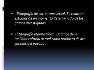  - Etnografía de corte transversal. Se realizan 
estudios de un momento determinado de los 
grupos investigados. 
 - Etnografía etnohistórica. Balance de la 
realidad cultural actual como producto de los 
sucesos del pasado 
 