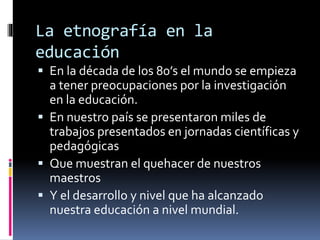 La etnografía en la 
educación 
 En la década de los 80’s el mundo se empieza 
a tener preocupaciones por la investigación 
en la educación. 
 En nuestro país se presentaron miles de 
trabajos presentados en jornadas científicas y 
pedagógicas 
 Que muestran el quehacer de nuestros 
maestros 
 Y el desarrollo y nivel que ha alcanzado 
nuestra educación a nivel mundial. 
 