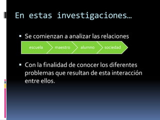 En estas investigaciones… 
 Se comienzan a analizar las relaciones 
escuela maestro alumno sociedad 
 Con la finalidad de conocer los diferentes 
problemas que resultan de esta interacción 
entre ellos. 
 