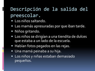 Descripción de la salida del 
preescolar. 
 Los niños saltando. 
 Las mamás apresuradas por que iban tarde. 
 Niños gritando. 
 Los niños se dirigían a una tiendita de dulces 
que estaba a un lado de la escuela. 
 Habían fotos pegados en las rejas. 
 Una mamá peinaba a su hija. 
 Los niños y niñas estaban demasiado 
pequeños. 
 