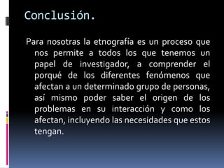 Conclusión. 
Para nosotras la etnografía es un proceso que 
nos permite a todos los que tenemos un 
papel de investigador, a comprender el 
porqué de los diferentes fenómenos que 
afectan a un determinado grupo de personas, 
así mismo poder saber el origen de los 
problemas en su interacción y como los 
afectan, incluyendo las necesidades que estos 
tengan. 
 