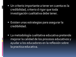  Un criterio importante a tener en cuenta es la 
credibilidad, criterio d rigor que toda 
investigación cualitativa debe tener. 
 Existen unas estrategias para asegurar la 
credibilidad. 
 La metodología cualitativa educativa pretende 
mejorar la calidad de los procesos educativos y 
ayudar a los educadores en la reflexión sobre 
la practica educativa. 
 