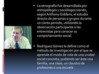  La etnografía fue desarrollada por 
antropólogos y sociólogos siendo, 
según Anthony Giddens, el estudio 
directo de personas o grupos durante 
un cierto período, utilizando la 
observación participante o las 
entrevistas para conocer su 
comportamiento social. 
 Rodríguez Gómez la define como el 
método de investigación por el que se 
aprende el modo de vida de una unidad 
social concreta, pudiendo ser ésta una 
familia, una clase, un claustro de 
profesores o una escuela 
 
