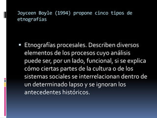 Joyceen Boyle (1994) propone cinco tipos de 
etnografías 
 Etnografías procesales. Describen diversos 
elementos de los procesos cuyo análisis 
puede ser, por un lado, funcional, si se explica 
cómo ciertas partes de la cultura o de los 
sistemas sociales se interrelacionan dentro de 
un determinado lapso y se ignoran los 
antecedentes históricos. 
 