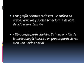  Etnografía holística o clásica. Se enfoca en 
grupos amplios y suelen tener forma de libro 
debido a su extensión. 
 - Etnografía particularista. Es la aplicación de 
la metodología holística en grupos particulares 
o en una unidad social. 
 