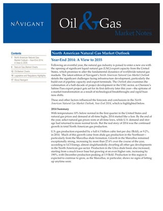 Oil
Market Notes
Gas
Contents
1	 North American Natural Gas
Market Outlook – Year-End 2014:
A View to 2035
9	 Natural Gas Market Charts
12	 Oil Market Charts
16	 Legislative and Regulatory Highlights
17	 About Navigant
North American Natural Gas Market Outlook
Year-End 2014: A View to 2035	
Following an eventful year, the natural gas industry is poised to enter a new era with
the opening of significant liquid natural gas (LNG) export capacity from the United
States, which promises to alter the fundamental dynamics of worldwide natural gas
markets. The latest edition of Navigant’s North American Natural Gas Market Outlook
details the significant challenges facing infrastructure development, particularly the
build-out of pipeline capacity and export terminals. The Outlook also examines the
culmination of a half-decade of project development in the LNG sector, as Cheniere’s
Sabine Pass export project gets set for its first delivery later this year—the epitome of
a market transformation as a result of technological breakthroughs and rapid busi-
ness shifts.
These and other factors influenced the forecasts and conclusions in the North
American Natural Gas Market Outlook, Year-End 2014, which is highlighted below.
2014 Summary
With temperatures 10% below normal in the first quarter in the United States and
natural gas prices and demand at all-time highs, 2014 started like a lion. By the end of
the year, select natural gas prices were at all-time lows, while U.S. demand and stor-
age had returned to more normal levels. But the real story of 2014 was the continued
growth in total North American gas production.
U.S. gas production expanded by a full 6.1 billion cubic feet per day (Bcfd), or 9.2%,
in 2014. Much of this growth came from shale gas production in the Northeast—
particularly from the Marcellus shale formation. Growth in the Marcellus remained
exceptionally strong, increasing by more than 27.6% over the course of the year,
according to LCI Energy, almost singlehandedly dwarfing all other gas developments
in the North American gas sector. Production in the Utica shale basin also increased,
starting from a much lower base but growing at an even higher rate, increasing by
190%, with December production peaking at 1.9 Bcfd. Production in this region is
expected to continue to grow, as the Marcellus, in particular, shows no signs of letting
up anytime soon.
 