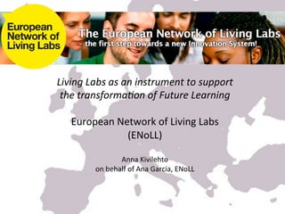 Living	
  Labs	
  as	
  an	
  instrument	
  to	
  support	
  
 the	
  transforma3on	
  of	
  Future	
  Learning	
  	
  
                                	
  
    European	
  Network	
  of	
  Living	
  Labs	
  
                         (ENoLL)	
  
                                	
  
                       Anna	
  Kivilehto	
  
             on	
  behalf	
  of	
  Ana	
  Garcia,	
  ENoLL	
  	
  


                                    	
  
                                    	
  
                                    	
  
 