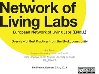 European	
  Network	
  of	
  Living	
  Labs	
  (ENoLL)	
  	
  
	
  

Overview	
  of	
  Best	
  Prac;ces	
  from	
  the	
  ENoLL	
  community	
  
Ana	
  Garcia	
  
European	
  Network	
  of	
  Living	
  Labs	
  (ENoLL)	
  

User	
  Empowerment	
  Mutual	
  Learning	
  Seminar	
  
EIP_AHA	
  C2	
  
	
  
Eindhoven,	
  October	
  23th,	
  2013	
  
	
  

 
