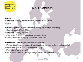 ENoLL	
  Services	
  

1)	
  Basic	
  
•  InformaKon	
  relay	
  where	
  deemed	
  important	
  for	
  ENoLL	
  
•  Logo	
  
	
  
2)	
  Limited	
  (adherent	
  and	
  admin	
  fee	
  paying,	
  associated,	
  eﬀecKve)	
  
•  Contact	
  point	
  (ENoLL	
  Oﬃce)	
  
•  InformaKon	
  relay	
  (tailormade)	
  
•  Partnering	
  &	
  other	
  promoKonal	
  	
  opportuniKes	
  
•  Speciﬁc	
  events	
  (discount)	
  and	
  prizes,	
  open	
  calls	
  	
  

3)	
  Extended	
  services	
  (for	
  eﬀecKve,	
  associated)	
  
•  Project	
  development	
  (support,	
  parKcipaKon,	
  execute	
  tasks	
  in	
  projects,	
  etc)	
  
•  Policy	
  and	
  governance	
  (Council	
  seat,	
  SGIs)	
  
•  PromoKon	
  (our	
  channels)	
  
•  Networking	
  support	
  (co-­‐organising	
  Brussels	
  based	
  events)	
  


                                                      14/03/2012	
  
 