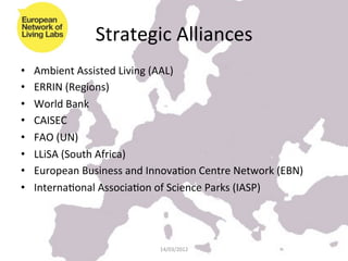 Strategic	
  Alliances	
  
•    Ambient	
  Assisted	
  Living	
  (AAL)	
  
•    ERRIN	
  (Regions)	
  
•    World	
  Bank	
  
•    CAISEC	
  
•    FAO	
  (UN)	
  
•    LLiSA	
  (South	
  Africa)	
  
•    European	
  Business	
  and	
  InnovaKon	
  Centre	
  Network	
  (EBN)	
  
•    InternaKonal	
  AssociaKon	
  of	
  Science	
  Parks	
  (IASP)	
  




                                       14/03/2012	
  
 