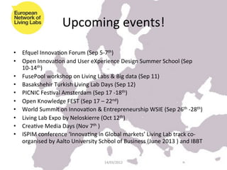 Upcoming	
  events!	
  
	
  
•  Efquel	
  InnovaKon	
  Forum	
  (Sep	
  5-­‐7th)	
  	
  
•  Open	
  InnovaKon	
  and	
  User	
  eXperience	
  Design	
  Summer	
  School	
  (Sep	
  
     10-­‐14th)	
  
•  FusePool	
  workshop	
  on	
  Living	
  Labs	
  &	
  Big	
  data	
  (Sep	
  11)	
  
•  Basakshehir	
  Turkish	
  Living	
  Lab	
  Days	
  (Sep	
  12)	
  
•  PICNIC	
  FesKval	
  Amsterdam	
  (Sep	
  17	
  -­‐18th)	
  	
  
•  Open	
  Knowledge	
  FEST	
  (Sep	
  17	
  –	
  22nd)	
  
•  World	
  Summit	
  on	
  InnovaKon	
  &	
  Entrepreneurship	
  WSIE	
  (Sep	
  26th	
  -­‐28th)	
  
•  Living	
  Lab	
  Expo	
  by	
  Neloskierre	
  (Oct	
  12th)	
  
•  CreaKve	
  Media	
  Days	
  (Nov	
  7th	
  )	
  	
  
•  ISPIM	
  conference	
  ‘InnovaKng	
  in	
  Global	
  markets’	
  Living	
  Lab	
  track	
  co-­‐
     organised	
  by	
  Aalto	
  University	
  School	
  of	
  Business	
  (June	
  2013	
  )	
  and	
  IBBT	
  


                                                     14/03/2012	
  
 