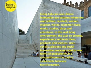 Living	
  Labs	
  are	
  user-­‐driven	
  
innova4on	
  eco-­‐systems	
  where	
  the	
  
user	
  (ci4zen,	
  resident,	
  worker,	
  
student,	
  visitor,	
  customer)	
  lives,	
  
works,	
  studies,	
  plays	
  and	
  
entertains.	
  In	
  this	
  real	
  living	
  
environment,	
  the	
  user	
  co-­‐creates,	
  
experiments	
  and	
  tests	
  ideas,	
  
products	
  and	
  services.	
  User-­‐
centric	
  solu4ons	
  and	
  social	
  
innova4on	
  processes	
  lead	
  to	
  new	
  
forms	
  of	
  produc4vity	
  and	
  
compe44veness	
  as	
  well	
  as	
  
sustainable	
  behavior	
  
transforma4on.	
  
  14/03/2012	
  
 