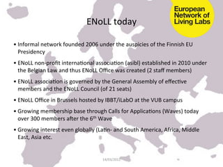 ENoLL	
  today	
  

• Informal	
  network	
  founded	
  2006	
  under	
  the	
  auspicies	
  of	
  the	
  Finnish	
  EU	
  
  Presidency	
  
• ENoLL	
  non-­‐proﬁt	
  internaKonal	
  associaKon	
  (asibl)	
  established	
  in	
  2010	
  under	
  
  the	
  Belgian	
  Law	
  and	
  thus	
  ENoLL	
  Oﬃce	
  was	
  created	
  (2	
  staﬀ	
  members)	
  	
  
• ENoLL	
  associaKon	
  is	
  governed	
  by	
  the	
  General	
  Assembly	
  of	
  eﬀecKve	
  
  members	
  and	
  the	
  ENoLL	
  Council	
  (of	
  21	
  seats)	
  
• ENoLL	
  Oﬃce	
  in	
  Brussels	
  hosted	
  by	
  IBBT/iLabO	
  at	
  the	
  VUB	
  campus	
  
• Growing	
  membership	
  base	
  through	
  Calls	
  for	
  ApplicaKons	
  (Waves)	
  today	
  
  over	
  300	
  members	
  a[er	
  the	
  6th	
  Wave	
  
• Growing	
  interest	
  even	
  globally	
  (LaKn-­‐	
  and	
  South	
  America,	
  Africa,	
  Middle	
  
  East,	
  Asia	
  etc.	
  


                                                  14/03/2012	
  
 