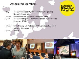  
          Associated	
  Members	
  
	
  
	
  
Italy	
                          	
  The	
  European	
  Society	
  of	
  Concurrent	
  Enterprising	
         	
  
     	
                          	
  Network	
  (Esoce-­‐Net)	
  
Finland 	
  Aalto	
  University	
  School	
  of	
  Economics	
  (CKIR)	
  
Spain                            	
  The	
  Escuela	
  Superior	
  de	
  Administración	
  y	
  Dirección	
  de	
  
     	
                          	
  Empresas	
  (ESADE)	
  
	
  
Finland 	
  Finnish	
  Living	
  Lab	
  Network	
  of	
  UniversiKes	
  of	
  Applied	
   	
  
     	
                          	
  Sciences	
  (Neloskierre)	
  
Spain	
  	
  	
  	
  	
  	
  	
  	
  Nozzle	
  	
  




                                                                    14/03/2012	
  
 