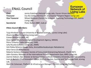  
         	
  
	
  
	
       ENoLL	
  Council	
  	
  
Chair	
         	
       	
  	
   	
  Jarmo	
  Eskelinen	
  (Helsinki	
  Living	
  Labs,	
  Forum	
  Virium	
  Helsinki)	
  
Treasurer 	
  	
         	
       	
  Esa	
  Ala-­‐UoKla	
  (Hermia	
  OY,	
  Suuntaamo	
  Tampere	
  Region	
  Living	
  Lab)	
  
Vice	
  Treasurer	
   	
          	
  Mikael	
  Börjeson	
  (Centre	
  for	
  Distance-­‐	
  Spanning	
  Technology	
  CDT,	
  Botnia	
  
         	
     	
       	
       	
  Living	
  Labs	
  
Secretariat              	
       	
  Pieter	
  Ballon	
  (IBBT,	
  iLab.o)	
  
	
  	
  
ENoLL	
  Council	
  Members:	
  
	
  
Tuija	
  Hirvikoski	
  (Laurea	
  University	
  of	
  Applied	
  Sciences,	
  Laurea	
  Living	
  Labs)	
  
Álvaro	
  de	
  Oliveira	
  (LighKng	
  Living	
  Lab)	
  
Esteve	
  Almirall	
  (ESADE,	
  IIK)	
  
Dave	
  Carter	
  (Manchester	
  Digital	
  Development	
  Agency,	
  MDDA)	
  
Petra	
  Turkama	
  (Aalto	
  University,	
  CKIR)	
  
Juha	
  Ruuska	
  (Lutakko	
  Living	
  Lab,	
  JAMK)	
  
Veli-­‐Pekka	
  Niitamo	
  (Haaga	
  Helia,	
  Ammahkorkeakoulujen	
  Neloskierre)	
  
Artur	
  Serra	
  (i2cat	
  Fundacio)	
  
Roberto	
  Santoro	
  (European	
  Society	
  of	
  Concurrent	
  Enterprising	
  Network,	
  ESoCE-­‐NET)	
  
Jokin	
  Garatea,	
  Manager	
  of	
  the	
  InternaKonal	
  Project	
  Department	
  Gaia,	
  BIRD	
  Living	
  Lab,	
  
Joanne	
  Dobson,	
  Ops	
  Director	
  at	
  Serious	
  Games	
  InsKtute,	
  Coventry	
  University,	
  City	
  Lab	
  Coventry,	
  
Juan	
  A.	
  Bertolín	
  Chief	
  InnovaKon	
  Oﬃcer	
  (CIO)	
  at	
  espaitec,	
  Science	
  and	
  Technology	
  Park,	
  eLiving	
  
Lab,	
  
Mark	
  De	
  Colvenaer,	
  Pla^orm	
  &	
  Infrastructure	
  Manager,	
  Flemish	
  Living	
  Lab	
  Pla^orm	
  
 