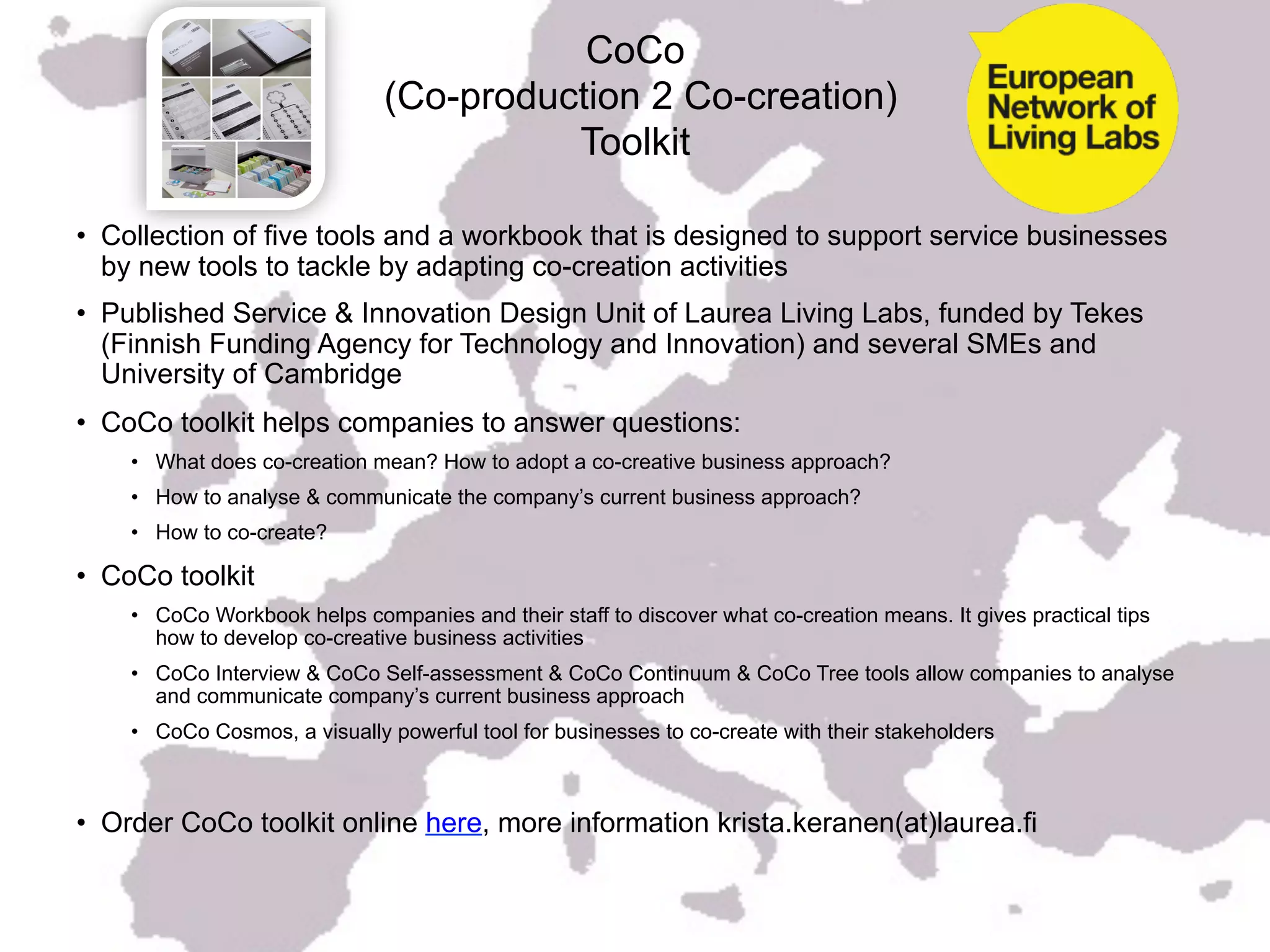 CoCo
                              (Co-production 2 Co-creation)
                                        Toolkit

•  Collection of five tools and a workbook that is designed to support service businesses
   by new tools to tackle by adapting co-creation activities
•  Published Service & Innovation Design Unit of Laurea Living Labs, funded by Tekes
   (Finnish Funding Agency for Technology and Innovation) and several SMEs and
   University of Cambridge
•  CoCo toolkit helps companies to answer questions:
    •  What does co-creation mean? How to adopt a co-creative business approach?
    •  How to analyse & communicate the company’s current business approach?
    •  How to co-create?

•  CoCo toolkit
    •  CoCo Workbook helps companies and their staff to discover what co-creation means. It gives practical tips
       how to develop co-creative business activities
    •  CoCo Interview & CoCo Self-assessment & CoCo Continuum & CoCo Tree tools allow companies to analyse
       and communicate company’s current business approach
    •  CoCo Cosmos, a visually powerful tool for businesses to co-create with their stakeholders



•  Order CoCo toolkit online here, more information krista.keranen(at)laurea.fi
 
