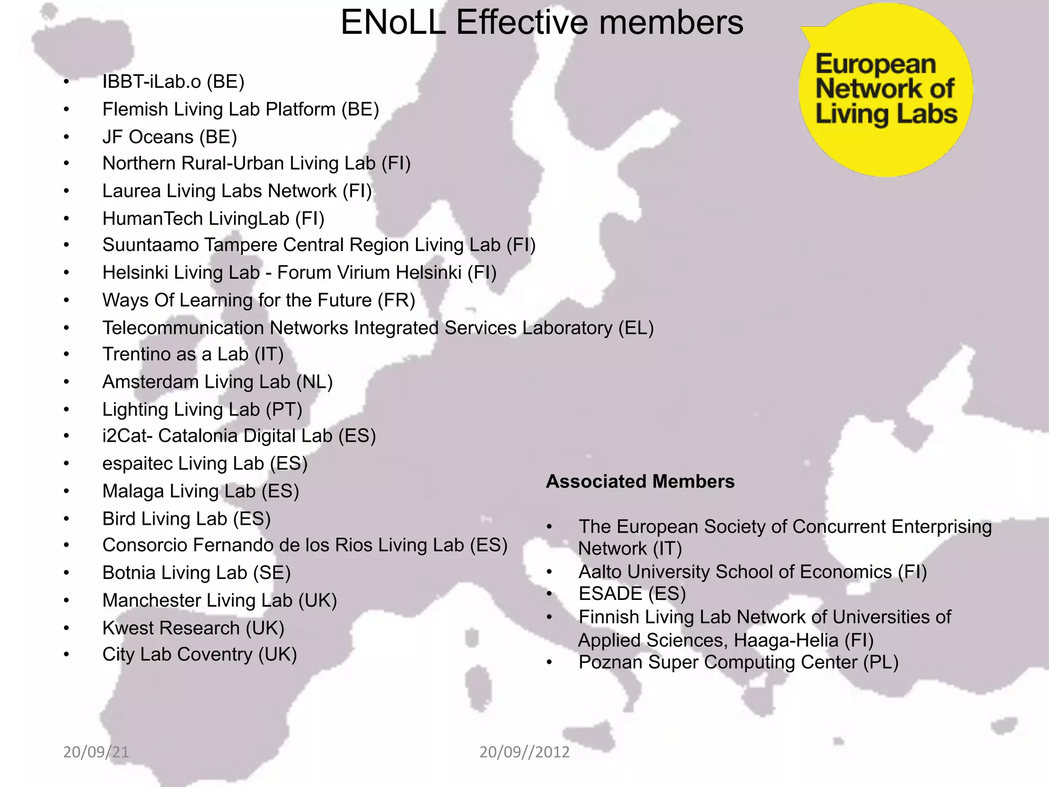 ENoLL Effective members
•     IBBT-iLab.o (BE)
•     Flemish Living Lab Platform (BE)
•     JF Oceans (BE)
•     Northern Rural-Urban Living Lab (FI)
•     Laurea Living Labs Network (FI)
•     HumanTech LivingLab (FI)
•     Suuntaamo Tampere Central Region Living Lab (FI)
•     Helsinki Living Lab - Forum Virium Helsinki (FI)
•     Ways Of Learning for the Future (FR)
•     Telecommunication Networks Integrated Services Laboratory (EL)
•     Trentino as a Lab (IT)
•     Amsterdam Living Lab (NL)
•     Lighting Living Lab (PT)
•     i2Cat- Catalonia Digital Lab (ES)
•     espaitec Living Lab (ES)
                                                       Associated Members
•     Malaga Living Lab (ES)
•     Bird Living Lab (ES)                             •  The European Society of Concurrent Enterprising
•     Consorcio Fernando de los Rios Living Lab (ES)       Network (IT)
•     Botnia Living Lab (SE)                           •  Aalto University School of Economics (FI)
•     Manchester Living Lab (UK)                       •  ESADE (ES)
                                                       •  Finnish Living Lab Network of Universities of
•     Kwest Research (UK)
                                                           Applied Sciences, Haaga-Helia (FI)
•     City Lab Coventry (UK)                           •  Poznan Super Computing Center (PL)
                                                         	
  
                                                         	
  
20/09/21	
                                     20/09//2012	
  
 