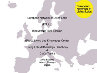 European Network of Living Labs

             (ENoLL)

     InnoMatNet Tool Session


ENoLL Living Lab Knowledge Center
                 &
 Living Lab Methodology Handbook
                 &
            CoCo Toolkit

           Anna Kivilehto
          Network Manager
              ENoLL
 