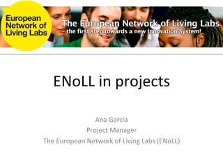 ENoLL	
  in	
  projects	
  

                     Ana	
  García	
  
                  Project	
  Manager	
  
The	
  European	
  Network	
  of	
  Living	
  Labs	
  (ENoLL)	
  
 