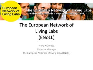 The	
  European	
  Network	
  of	
  	
  
          Living	
  Labs	
  
            (ENoLL)	
  
                      Anna	
  Kivilehto	
  
                 Network	
  Manager	
  
  The	
  European	
  Network	
  of	
  Living	
  Labs	
  (ENoLL)	
  
 