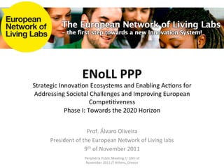 ENoLL	
  PPP	
  
Strategic	
  Innova.on	
  Ecosystems	
  and	
  Enabling	
  Ac.ons	
  for	
  
Addressing	
  Societal	
  Challenges	
  and	
  Improving	
  European	
  
                               Compe..veness	
  
               Phase	
  I:	
  Towards	
  the	
  2020	
  Horizon	
  

                                         	
  
                             Prof.	
  Álvaro	
  Oliveira	
  
                                         	
  
        President	
  of	
  the	
  European	
  Network	
  of	
  Living	
  labs	
  
                           9th	
  of	
  November	
  2011	
  
                            Periphèria	
  Public	
  Mee.ng	
  //	
  10th	
  of	
  
                             November	
  2011	
  //	
  Athens,	
  Greece	
  
 