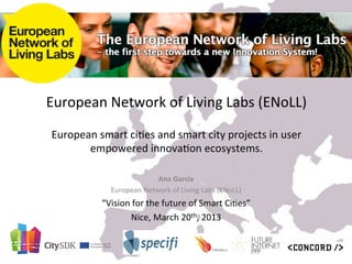 European	
  Network	
  of	
  Living	
  Labs	
  (ENoLL)	
  	
  
                                              	
  
 European	
  smart	
  ci9es	
  and	
  smart	
  city	
  projects	
  in	
  user	
  
        empowered	
  innova9on	
  ecosystems.	
  

                                   Ana	
  Garcia	
  
                   European	
  Network	
  of	
  Living	
  Labs	
  (ENoLL)	
  
                “Vision	
  for	
  the	
  future	
  of	
  Smart	
  Ci9es”	
  
                         Nice,	
  March	
  20th,	
  2013	
  
                                            	
  
                                            	
  
 