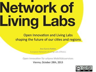 Open	
  Innova*on	
  and	
  Living	
  Labs	
  	
  
shaping	
  the	
  future	
  of	
  our	
  ci*es	
  and	
  regions	
  
Ana	
  Garcia	
  Robles	
  
European	
  Network	
  of	
  Living	
  Labs	
  (ENoLL)	
  
	
  

Open	
  Innova*on	
  für	
  urbane	
  Mobilitätsservices	
  
Vienna,	
  October	
  28th,	
  2013	
  
	
  
	
  

 