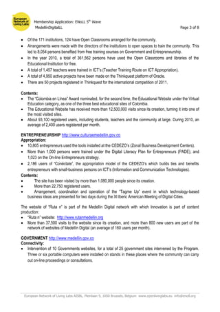 Membership Application: ENoLL 5th
Wave
MedellínDigitalLL Page 3 of 8
European Network of Living Labs AISBL, Pleinlaan 9, 1050 Brussels, Belgium www.openlivinglabs.eu info@enoll.org
 Of the 171 institutions, 124 have Open Classrooms arranged for the community.
 Arrangements were made with the directors of the institutions to open spaces to train the community. This
led to 8,054 persons benefited from free training courses on Government and Entrepreneurship.
 In the year 2010, a total of 361,562 persons have used the Open Classrooms and libraries of the
Educational Institution for free.
 A total of 1,457 teachers were trained in ICT’s (Teacher Training Route on ICT Appropriation).
 A total of 4,950 active projects have been made on the Thinkquest platform of Oracle.
 There are 50 projects registered in Thinkquest for the international competition of 2011.
Contents:
 The “Colombia en Línea” Award nominated, for the second time, the Educational Website under the Virtual
Education category, as one of the three best educational sites of Colombia.
 The Educational Website has received more than 12,500,000 visits since its creation, turning it into one of
the most visited sites.
 About 93,100 registered users, including students, teachers and the community at large. During 2010, an
average of 2,400 users registered per month.
ENTREPRENEURSHIP http://www.culturaemedellin.gov.co
Appropriation:
 10,805 entrepreneurs used the tools installed at the CEDEZO’s (Zonal Business Development Centers).
 More than 1,000 persons were trained under the Digital Literacy Plan for Entrepreneurs (PADE), and
1,023 on the On-line Entrepreneurs strategy.
 2,186 users of “Conéctate”, the appropriation model of the CEDEZO’s which builds ties and benefits
entrepreneurs with small-business persons on ICT’s (Information and Communication Technologies).
Contents:
 The site has been visited by more than 1,080,000 people since its creation.
 More than 22,750 registered users.
 Arrangement, coordination and operation of the “Tagme Up” event in which technology-based
business ideas are presented for two days during the XI Iberic American Meeting of Digital Cities.
The website of “Ruta n” is part of the Medellín Digital network with which Innovation is part of content
production:
 “Ruta n” website: http://www.rutanmedellin.org
 More than 37,500 visits to the website since its creation, and more than 800 new users are part of the
network of websites of Medellín Digital (an average of 160 users per month).
GOVERNMENT http://www.medellin.gov.co
Connectivity:
 Intervention of 10 Governments websites, for a total of 25 government sites intervened by the Program.
Three or six portable computers were installed on stands in these places where the community can carry
out on-line proceedings or consultations.
 