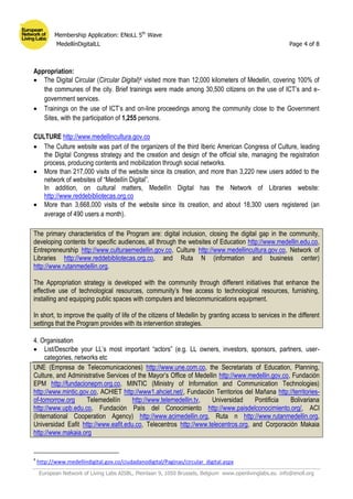 Membership Application: ENoLL 5th
Wave
MedellínDigitalLL Page 4 of 8
European Network of Living Labs AISBL, Pleinlaan 9, 1050 Brussels, Belgium www.openlivinglabs.eu info@enoll.org
Appropriation:
 The Digital Circular (Circular Digital)4 visited more than 12,000 kilometers of Medellin, covering 100% of
the communes of the city. Brief trainings were made among 30,500 citizens on the use of ICT’s and e-
government services.
 Trainings on the use of ICT’s and on-line proceedings among the community close to the Government
Sites, with the participation of 1,255 persons.
CULTURE http://www.medellincultura.gov.co
 The Culture website was part of the organizers of the third Iberic American Congress of Culture, leading
the Digital Congress strategy and the creation and design of the official site, managing the registration
process, producing contents and mobilization through social networks.
 More than 217,000 visits of the website since its creation, and more than 3,220 new users added to the
network of websites of “Medellín Digital”.
In addition, on cultural matters, Medellín Digital has the Network of Libraries website:
http://www.reddebibliotecas.org.co
 More than 3,668,000 visits of the website since its creation, and about 18,300 users registered (an
average of 490 users a month).
The primary characteristics of the Program are: digital inclusion, closing the digital gap in the community,
developing contents for specific audiences, all through the websites of Education http://www.medellin.edu.co,
Entrepreneurship http://www.culturaemedellin.gov.co, Culture http://www.medellincultura.gov.co, Network of
Libraries http://www.reddebibliotecas.org.co, and Ruta N (information and business center)
http://www.rutanmedellin.org.
The Appropriation strategy is developed with the community through different initiatives that enhance the
effective use of technological resources, community’s free access to technological resources, furnishing,
installing and equipping public spaces with computers and telecommunications equipment.
In short, to improve the quality of life of the citizens of Medellin by granting access to services in the different
settings that the Program provides with its intervention strategies.
4. Organisation
 List/Describe your LL’s most important “actors” (e.g. LL owners, investors, sponsors, partners, user-
categories, networks etc
UNE (Empresa de Telecomunicaciones) http://www.une.com.co, the Secretariats of Education, Planning,
Culture, and Administrative Services of the Mayor’s Office of Medellin http://www.medellin.gov.co, Fundación
EPM http://fundacionepm.org.co, MINTIC (Ministry of Information and Communication Technologies)
http://www.mintic.gov.co, ACHIET http://www1.ahciet.net/, Fundación Territorios del Mañana http://territories-
of-tomorrow.org Telemedellín http://www.telemedellin.tv, Universidad Pontificia Bolivariana
http://www.upb.edu.co, Fundación País del Conocimiento http://www.paisdelconocimiento.org/, ACI
(International Cooperation Agency) http://www.acimedellin.org, Ruta n http://www.rutanmedellin.org,
Universidad Eafit http://www.eafit.edu.co, Telecentros http://www.telecentros.org, and Corporación Makaia
http://www.makaia.org
4
http://www.medellindigital.gov.co/ciudadanodigital/Paginas/circular_digital.aspx
 