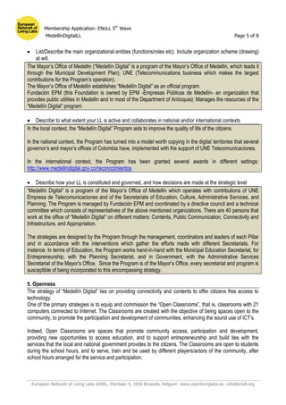 Membership Application: ENoLL 5th
Wave
MedellínDigitalLL Page 5 of 8
European Network of Living Labs AISBL, Pleinlaan 9, 1050 Brussels, Belgium www.openlivinglabs.eu info@enoll.org
 List/Describe the main organizational entities (functions/roles etc). Include organization scheme (drawing)
at will.
The Mayor’s Office of Medellin (“Medellín Digital” is a program of the Mayor’s Office of Medellin, which leads it
through the Municipal Development Plan); UNE (Telecommunications business which makes the largest
contributions for the Program’s operation).
The Mayor’s Office of Medellin establishes “Medellín Digital” as an official program.
Fundación EPM (this Foundation is owned by EPM -Empresas Públicas de Medellín- an organization that
provides public utilities in Medellin and in most of the Department of Antioquia): Manages the resources of the
“Medellín Digital” program.
 Describe to what extent your LL is active and collaborates in national and/or international contexts
In the local context, the “Medellín Digital” Program aids to improve the quality of life of the citizens.
In the national context, the Program has turned into a model worth copying in the digital territories that several
governor’s and mayor’s offices of Colombia have, implemented with the support of UNE Telecomunicaciones.
In the international context, the Program has been granted several awards in different settings:
http://www.medellindigital.gov.co/reconocimientos
 Describe how your LL is constituted and governed, and how decisions are made at the strategic level
“Medellín Digital” is a program of the Mayor’s Office of Medellin which operates with contributions of UNE
Empresa de Telecomunicaciones and of the Secretariats of Education, Culture, Administrative Services, and
Planning. The Program is managed by Fundación EPM and coordinated by a directive council and a technical
committee which consists of representatives of the above mentioned organizations. There are 40 persons that
work at the office of “Medellín Digital” on different matters: Contents, Public Communication, Connectivity and
Infrastructure, and Appropriation.
The strategies are designed by the Program through the management, coordinators and leaders of each Pillar
and in accordance with the interventions which gather the efforts made with different Secretariats. For
instance: In terms of Education, the Program works hand-in-hand with the Municipal Education Secretariat, for
Entrepreneurship, with the Planning Secretariat, and in Government, with the Administrative Services
Secretariat of the Mayor’s Office. Since the Program is of the Mayor’s Office, every secretariat and program is
susceptible of being incorporated to this encompassing strategy.
5. Openness
The strategy of “Medellín Digital” lies on providing connectivity and contents to offer citizens free access to
technology.
One of the primary strategies is to equip and commission the “Open Classrooms”, that is, classrooms with 21
computers connected to Internet. The Classrooms are created with the objective of being spaces open to the
community, to promote the participation and development of communities, enhancing the sound use of ICT’s.
Indeed, Open Classrooms are spaces that promote community access, participation and development,
providing new opportunities to access education, and to support entrepreneurship and build ties with the
services that the local and national government provides to the citizens. The Classrooms are open to students
during the school hours, and to serve, train and be used by different players/actors of the community, after
school hours arranged for the service and participation.
 