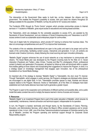 Membership Application: ENoLL 5th
Wave
MedellínDigitalLL Page 6 of 8
European Network of Living Labs AISBL, Pleinlaan 9, 1050 Brussels, Belgium www.openlivinglabs.eu info@enoll.org
The intervention at the Government Sites seeks to build ties, on-line, between the citizens and the
government. This enables the Program’s possibility to access, train and assist the citizens throughout 25
settings available for the population of Medellin, turning into points for ICT access and creation.
The Fundación EPM, through its “Punto Común” program which provides communities access to Internet
services in 11 locations of Medellin, gives equal access to educational and training-based activities.
The Telecenters, which are strategies for the vulnerable population to access ICT’s, are assisted by the
Secretariat of Social Development, and are initiatives of Social Entrepreneurship and Telecenters to aid ICT
access centers to work as sustainable social enterprises proper for communities.
There are 8 digital halls for entrepreneurs, which provide ICT training to enhance their business ideas. The
idea is to encourage competitiveness and use ICT’s to improve their businesses.
The contents of the six websites aforementioned are open to the public and seek to be proper and suit the
needs of the communities, facilitating content access, interactivity and generation. In turn, all contents are
licensed under Creative Commons, closely following the crowd sourcing and open innovation philosophy.
“Medellín Digital” program enhances the use of social networks as a key mechanism to communicate with
citizens. The Social Media plan was developed by the Program involving tools for the Web 2.0 in: Social
interaction (Facebook and Twitter), video (Vimeo, Youtube and Blip.TV), photography (Flickr), professional
contact (Linkedin) and geolocation (Foursquare), all backed by follow-up tools and structured within a system
that enables getting to know citizens and incorporating their suggestions to improve the Program; In short, it is
a strategy based on knowledge management that engages open innovation, two of the philosophical
foundations of our Social Media Strategy.
An important ally of the strategy to disclose “Medellín Digital” is Telemedellin, the city’s local TV channel.
Through Telemedellin, which engages in public services, the Program’s strategies are disclosed while citizens
are encouraged to use digital tools. In turn, Telemedellin promotes spaces to meet, illustrate and discuss
subjects relative to the Program. Moreover, thanks to Telemedellin, all of the Web 2.0 strategies have been
established and multi-media alliances have been built to generate a greater impact.
The Program is open to the cooperation and contributions of different partners and possible allies, and a public
model that seeks constant ties and to multiply the lessons learned in terms of access and inclusion.
6. Resources
“Medellín Digital” is an investment Program that is part of the public education of Medellin, which ensures its
sustainability, maintenance, Internet connection and technical support, indispensable for its operation.
In turn, the Program is backed, technically and through teams, by the Secretariats of Culture, Planning,
Education, and Administrative Services, which allows the Mayor’s Office constant assistance and to remain
operational in time. In turn, UNE, one of the three Telecommunications businesses of Colombia owned by the
city of Medellin, provides the Program operating and technical support through its Corporate Social
Responsibility program.
 