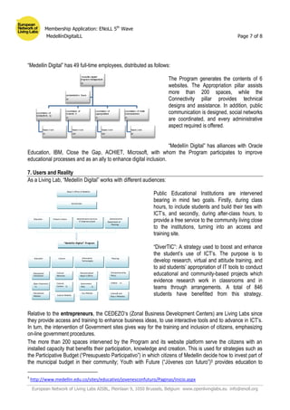 Membership Application: ENoLL 5th
Wave
MedellínDigitalLL Page 7 of 8
European Network of Living Labs AISBL, Pleinlaan 9, 1050 Brussels, Belgium www.openlivinglabs.eu info@enoll.org
“Medellin Digital” has 49 full-time employees, distributed as follows:
The Program generates the contents of 6
websites. The Appropriation pillar assists
more than 200 spaces, while the
Connectivity pillar provides technical
designs and assistance. In addition, public
communication is designed, social networks
are coordinated, and every administrative
aspect required is offered.
“Medellín Digital” has alliances with Oracle
Education, IBM, Close the Gap, ACHIET, Microsoft, with whom the Program participates to improve
educational processes and as an ally to enhance digital inclusion.
7. Users and Reality
As a Living Lab, “Medellín Digital” works with different audiences:
Public Educational Institutions are intervened
bearing in mind two goals. Firstly, during class
hours, to include students and build their ties with
ICT’s, and secondly, during after-class hours, to
provide a free service to the community living close
to the institutions, turning into an access and
training site.
“DiverTIC”: A strategy used to boost and enhance
the student’s use of ICT’s. The purpose is to
develop research, virtual and attitude training, and
to aid students’ appropriation of IT tools to conduct
educational and community-based projects which
evidence research work in classrooms and in
teams through arrangements. A total of 846
students have benefitted from this strategy.
Relative to the entrepreneurs, the CEDEZO’s (Zonal Business Development Centers) are Living Labs since
they provide access and training to enhance business ideas, to use interactive tools and to advance in ICT’s.
In turn, the intervention of Government sites gives way for the training and inclusion of citizens, emphasizing
on-line government procedures.
The more than 200 spaces intervened by the Program and its website platform serve the citizens with an
installed capacity that benefits their participation, knowledge and creation. This is used for strategies such as
the Participative Budget (“Presupuesto Participativo”) in which citizens of Medellin decide how to invest part of
the municipal budget in their community; Youth with Future (“Jóvenes con futuro”)5 provides education to
5
http://www.medellin.edu.co/sites/educativo/jovenesconfuturo/Paginas/inicio.aspx
Mayor’s Office of Medellin
Secretaríats
Education Administrative
Department of
Planning
Citizens Culture Administrative Services
IT Undersecretaiat
“Medellín Digital” Program
Open Classrooms
- LL
Educational
Institutions
Educational
Website
Entrepreneurship
Policy
Cedezo – LL
CulturaE and
Ruta n Websites
Cultural
Networks
Cultural
Centers – LL
Culture Website
Descentralized
Mayor’s Office
Government
Sites – LL
City Website
Education Planning
Culture Information
Technologies
 