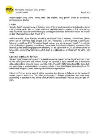 Membership Application: ENoLL 5th
Wave
MedellínDigitalLL Page 8 of 8
European Network of Living Labs AISBL, Pleinlaan 9, 1050 Brussels, Belgium www.openlivinglabs.eu info@enoll.org
underpriviledged young adults, among others. The websites easily provide access to opportunities,
participations and debates.
8. Value
“Medellín Digital” provides the city of Medellin a series of living labs to generate contents based on formal
training to back specific skills, and based on informal knowledge based on experience. Both paths are logs
used which make it possible to think of managing knowledge to consolidate a model that enables the vision of
an ideal virtual social network built through ICT’s.
Open Classrooms (“Aulas Abiertas”) (backed by the Mayor’s Office of Medellin), Common Point (“Punto
común”) (a self-sustainable model charged a low rate), “Telecenters” (a model operated by communities
following the guidelines of the “Participative Budget” program as a self-management model), “Library Parks
(“Parques Biblioteca”) (operated by the Family Compensation Funds based in Medellin), are several of the
strategies of how consolidating spaces with connectivity and the appropriation of ICT’s can turn the dream - of
turning into a window of our communities which begin to be observed and to interact with the world – into
reality.
9. Direction and Plans for the Future
“Medellín Digital” has become in Colombia a model to expand the experience of the “Digital Territories”; a way
to build virtual participation and networks through the dynamics of social networks, and to consolidate
collaboration webs as a model to expand knowledge. Indeed, “Medellín Digital” seeks, beyond the connectivity
and appropriation of new technologies, to create Living Babs to consolidate Medellin as the International City
of Knowledge with global citizens stemming from innovation and participation.
Indeed, the Program faces a stage of political uncertainty since this year in Colombia are the elections of
mayors, governors and councils. The challenge is to protect our Program and declare it as a public policy,
guaranteeing its operation in time, and its continuity after the consolidation it has had during the past five
years.
 