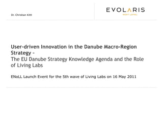 Dr. Christian Kittl




User-driven Innovation in the Danube Macro-Region
Strategy –
The EU Danube Strategy Knowledge Agenda and the Role
of Living Labs

ENoLL Launch Event for the 5th wave of Living Labs on 16 May 2011
 