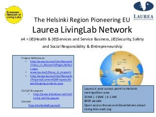 The Helsinki Region Pioneering EU
Laurea LivingLab Network
e4 = (e)Health & (e)Services and Service Business, (e)Security, Safety
and Social Responsibility & entrepreneurship
Project References
• http://www.laurea.fi/en/Research
/Focus_in_Research/Pages/defaul
t.aspx
• www.laurea.fi/focus_in_research
• http://www.laurea.fi/en/Research
/Projects/Current%20Projects/Pa
ges/Ongoing-projects.aspx
ISJ Call for papers
• http://www.slideshare.net/tuih
irv/isj-call-for-papers
Contact
Tuija.Hirvikoski@Laurea.fi
Laurea is your access point to Helsinki
metropolitan area
55M€ | 12M€ | 4.1 M€
8000 people
Open access theses and dissertations about
Living labs oatd.org
 