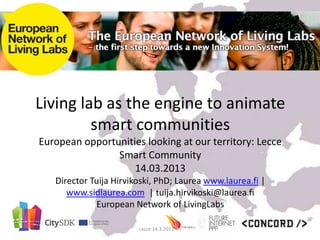 Living lab as the engine to animate
         smart communities
European opportunities looking at our territory: Lecce
                Smart Community
                    14.03.2013
   Director Tuija Hirvikoski, PhD; Laurea www.laurea.fi |
      www.sidlaurea.com | tuija.hirvikoski@laurea.fi
              European Network of LivingLabs

                        Lecce 14.3.2013 TH
 