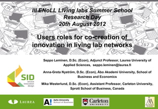III ENoLL Living labs Summer School
            Research Day
          20th August 2012

  Users roles for co-creation of
innovation in living lab networks

    Seppo Leminen, D.Sc. (Econ), Adjunct Professor, Laurea University of
               Applied Sciences, seppo.leminen@laurea.fi

    Anna-Greta Nyström, D.Sc. (Econ), Åbo Akademi University, School of
                        Business and Economics

   Mika Westerlund, D.Sc. (Econ), Assistant Professor, Carleton University,
                     Sprott School of Business, Canada
 